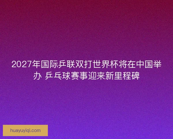 2027年国际乒联双打世界杯将在中国举办 乒乓球赛事迎来新里程碑
