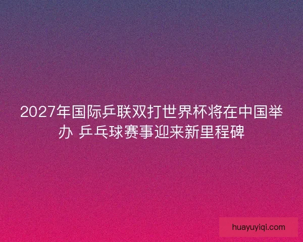 2027年国际乒联双打世界杯将在中国举办 乒乓球赛事迎来新里程碑
