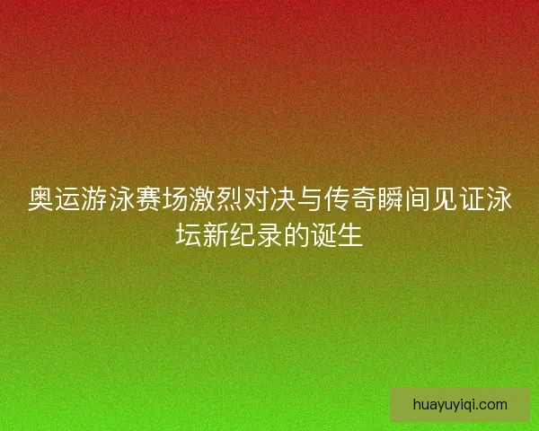 奥运游泳赛场激烈对决与传奇瞬间见证泳坛新纪录的诞生